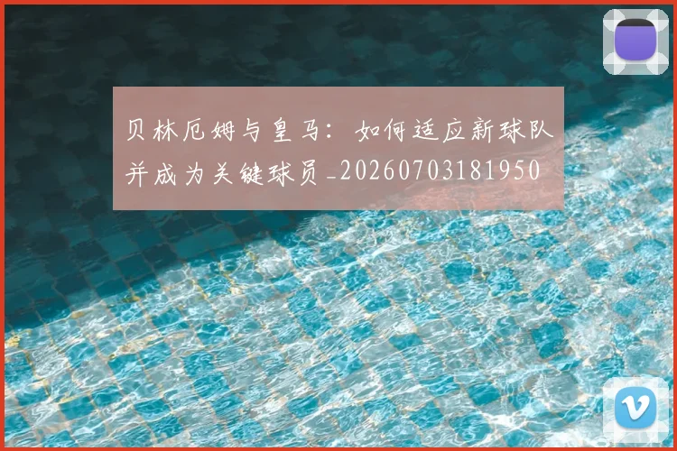 贝林厄姆与皇马:如何适应新球队并成为关键球员_20260703181950