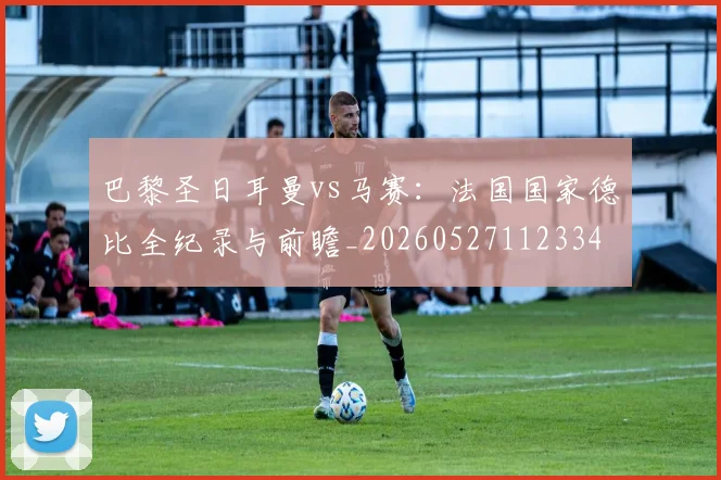 巴黎圣日耳曼vs马赛:法国国家德比全纪录与前瞻_20260527112334