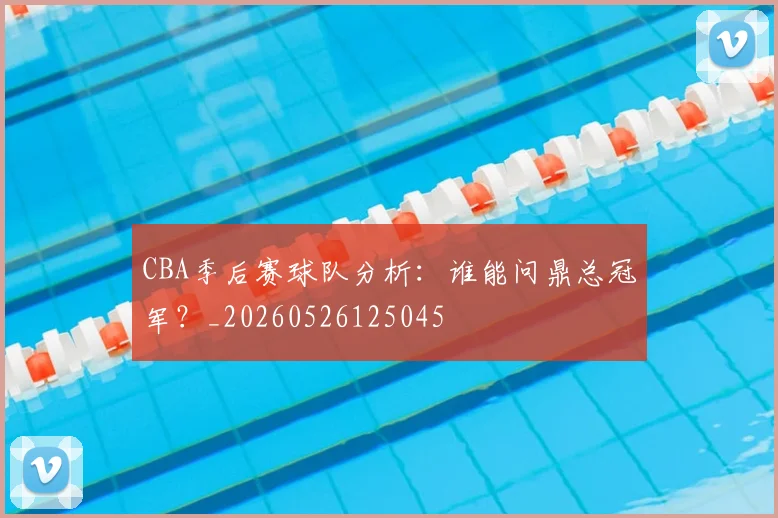 CBA季后赛球队分析：谁能问鼎总冠军？_20260526125045