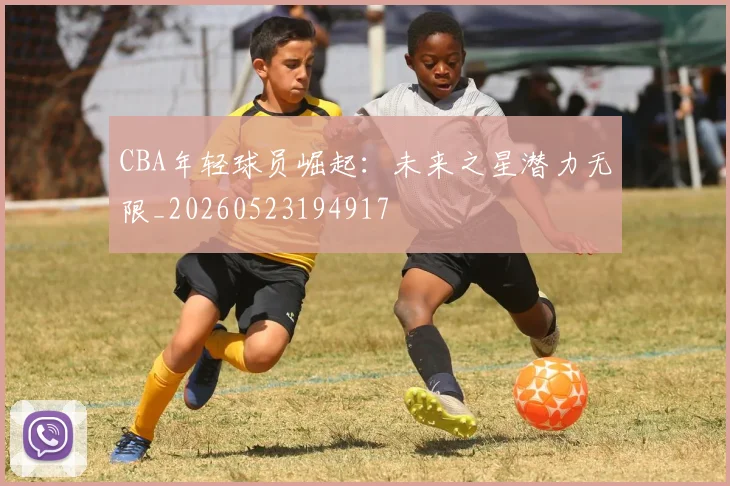 CBA年轻球员崛起：未来之星潜力无限_20260523194917
