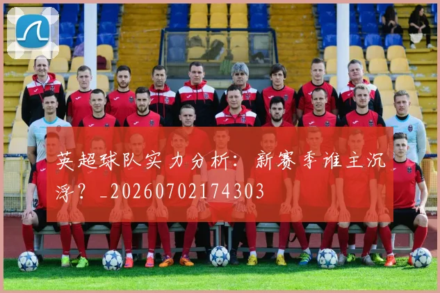 英超球队实力分析：新赛季谁主沉浮？_20260702174303
