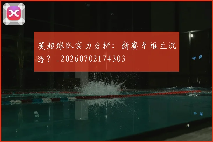 英超球队实力分析：新赛季谁主沉浮？_20260702174303