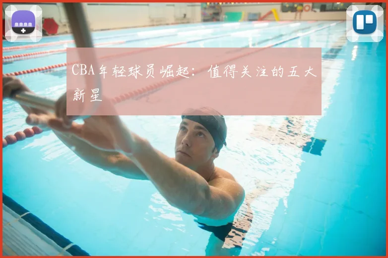 CBA年轻球员崛起:值得关注的五大新星