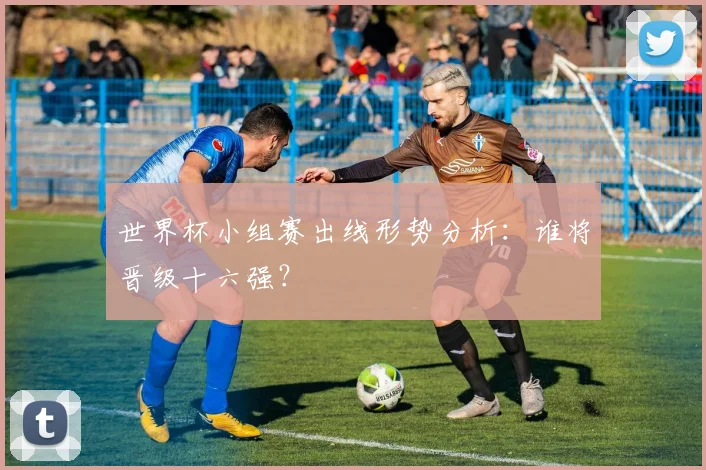世界杯小组赛出线形势分析：谁将晋级十六强？