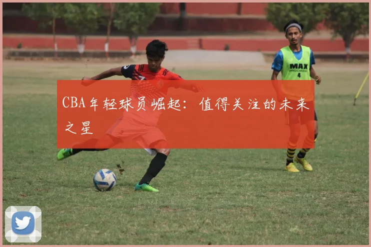 CBA年轻球员崛起：值得关注的未来之星