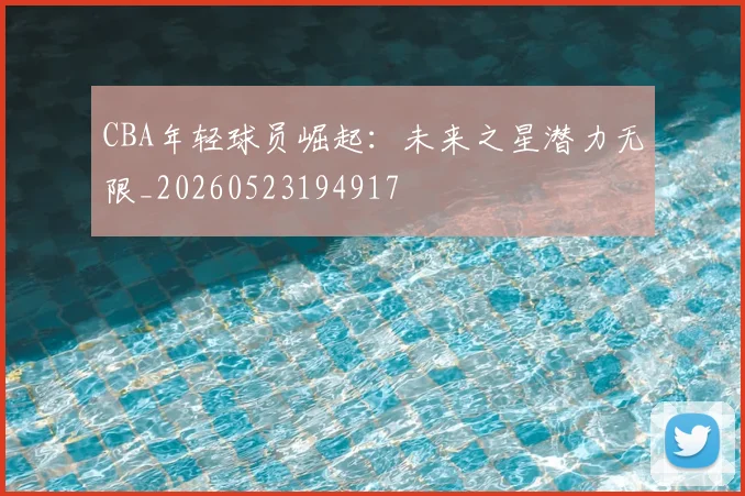 CBA年轻球员崛起:未来之星潜力无限_20260523194917