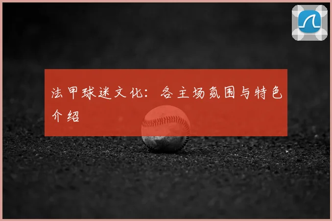 法甲球迷文化：各主场氛围与特色介绍
