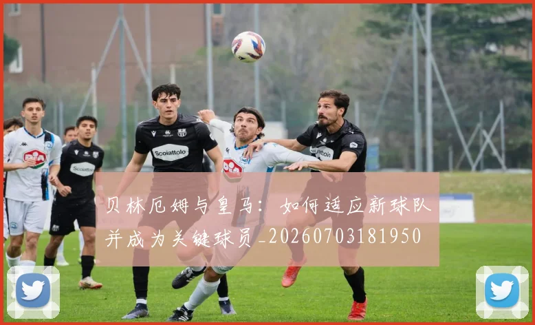 贝林厄姆与皇马：如何适应新球队并成为关键球员_20260703181950